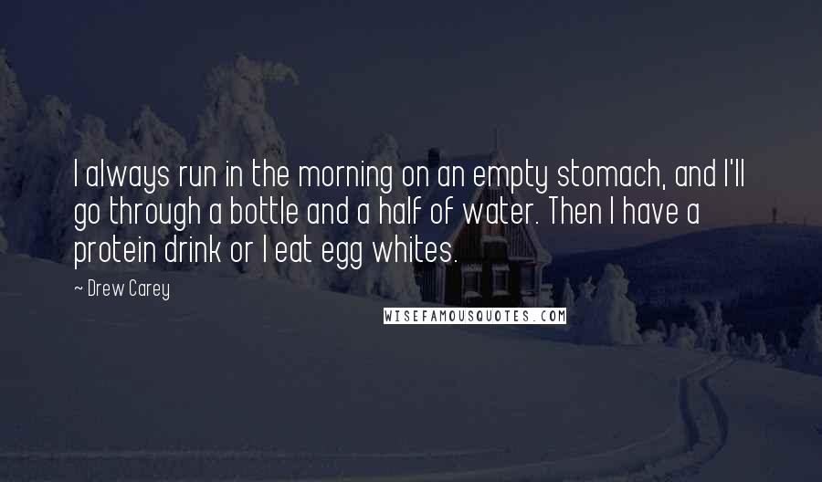 Drew Carey Quotes: I always run in the morning on an empty stomach, and I'll go through a bottle and a half of water. Then I have a protein drink or I eat egg whites.
