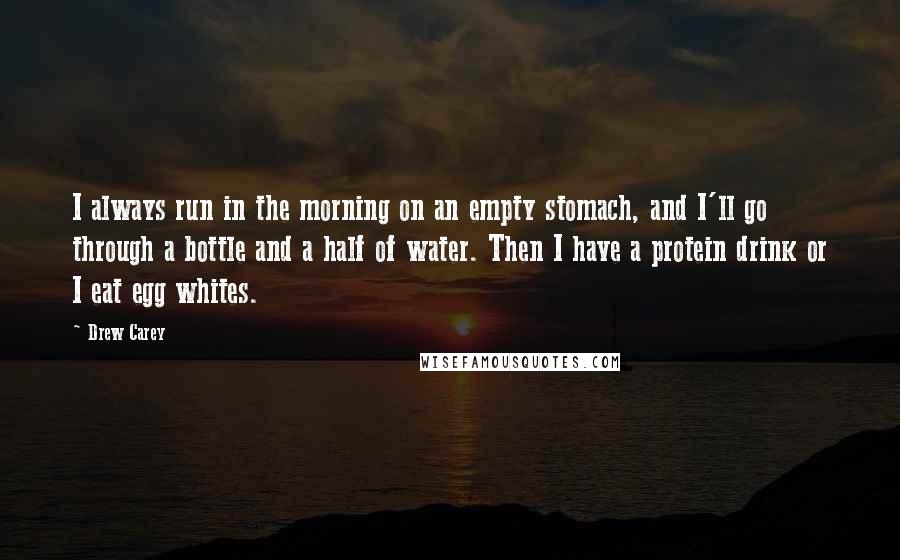 Drew Carey Quotes: I always run in the morning on an empty stomach, and I'll go through a bottle and a half of water. Then I have a protein drink or I eat egg whites.