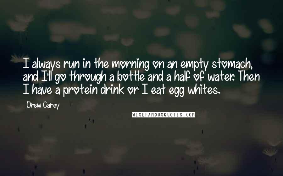 Drew Carey Quotes: I always run in the morning on an empty stomach, and I'll go through a bottle and a half of water. Then I have a protein drink or I eat egg whites.