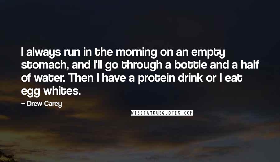 Drew Carey Quotes: I always run in the morning on an empty stomach, and I'll go through a bottle and a half of water. Then I have a protein drink or I eat egg whites.