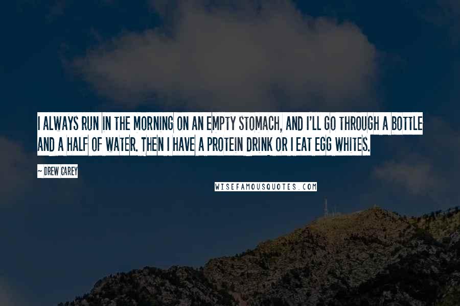 Drew Carey Quotes: I always run in the morning on an empty stomach, and I'll go through a bottle and a half of water. Then I have a protein drink or I eat egg whites.