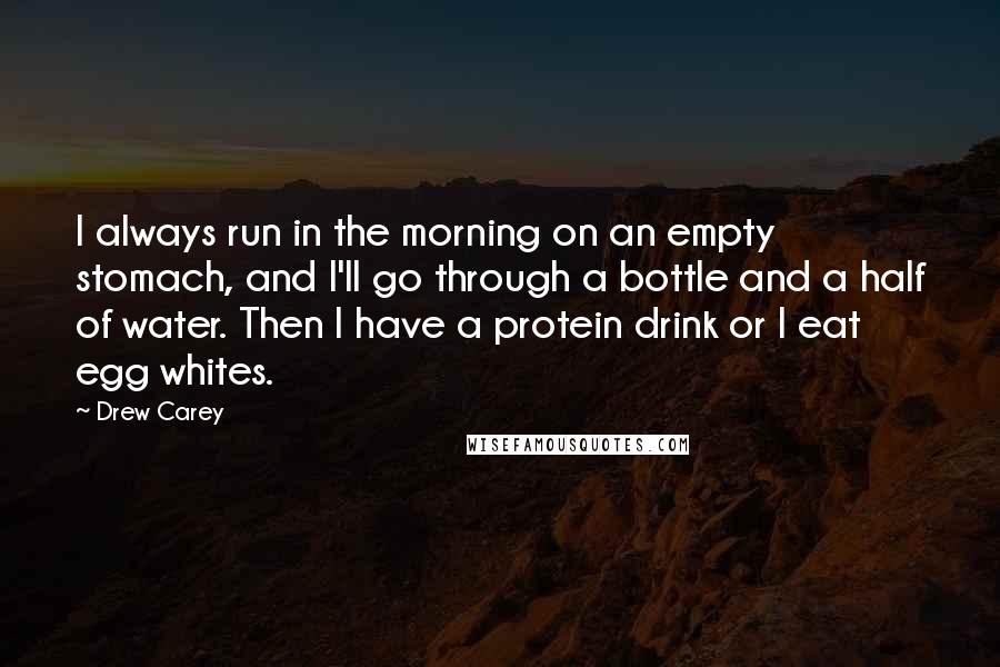 Drew Carey Quotes: I always run in the morning on an empty stomach, and I'll go through a bottle and a half of water. Then I have a protein drink or I eat egg whites.