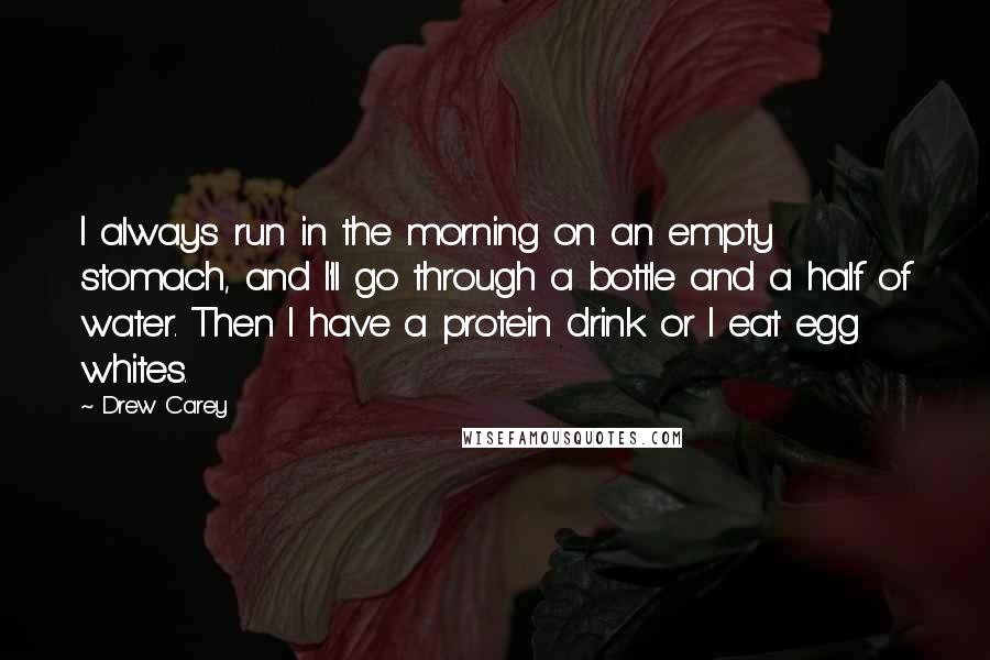 Drew Carey Quotes: I always run in the morning on an empty stomach, and I'll go through a bottle and a half of water. Then I have a protein drink or I eat egg whites.