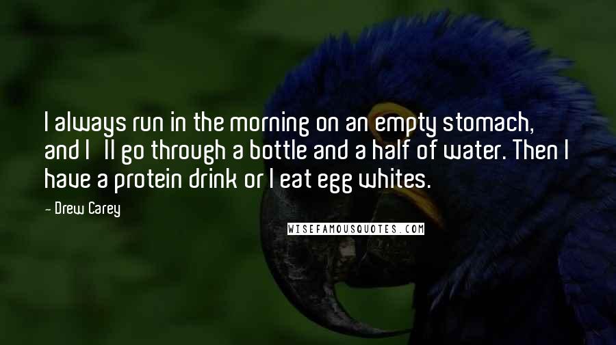 Drew Carey Quotes: I always run in the morning on an empty stomach, and I'll go through a bottle and a half of water. Then I have a protein drink or I eat egg whites.