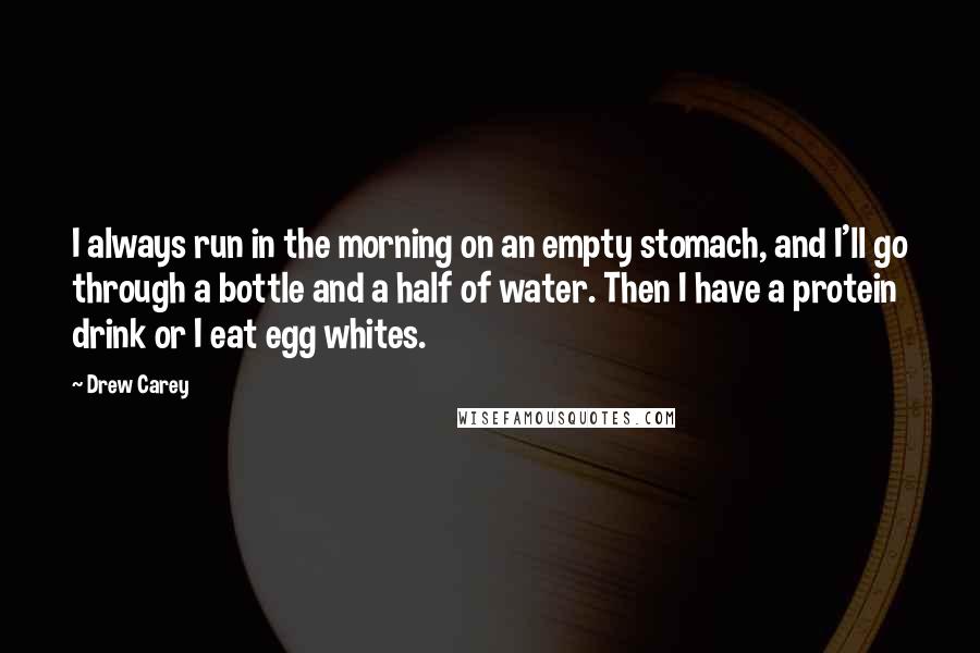 Drew Carey Quotes: I always run in the morning on an empty stomach, and I'll go through a bottle and a half of water. Then I have a protein drink or I eat egg whites.