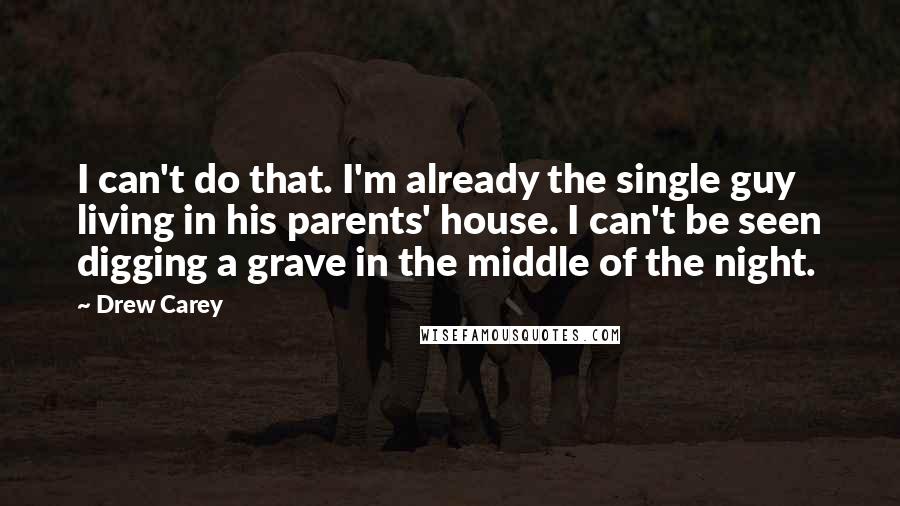 Drew Carey Quotes: I can't do that. I'm already the single guy living in his parents' house. I can't be seen digging a grave in the middle of the night.