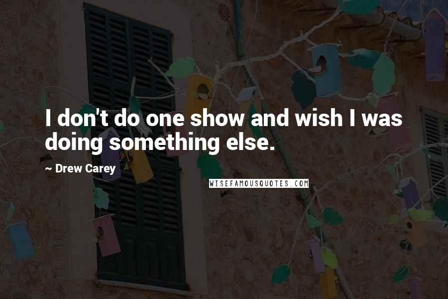 Drew Carey Quotes: I don't do one show and wish I was doing something else.