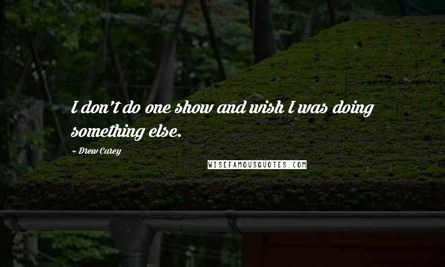 Drew Carey Quotes: I don't do one show and wish I was doing something else.