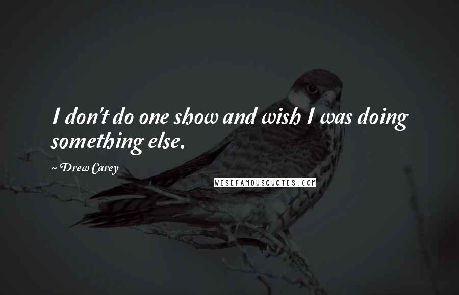 Drew Carey Quotes: I don't do one show and wish I was doing something else.
