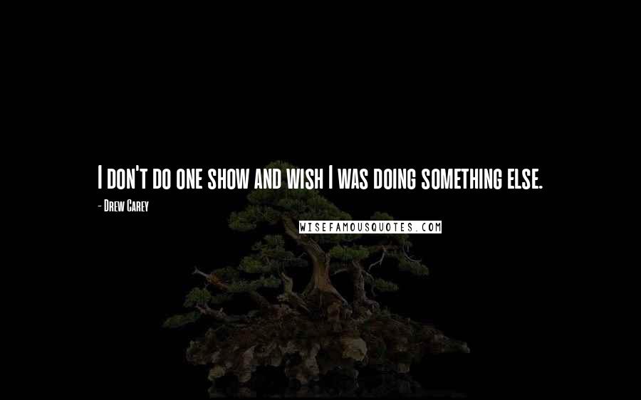 Drew Carey Quotes: I don't do one show and wish I was doing something else.