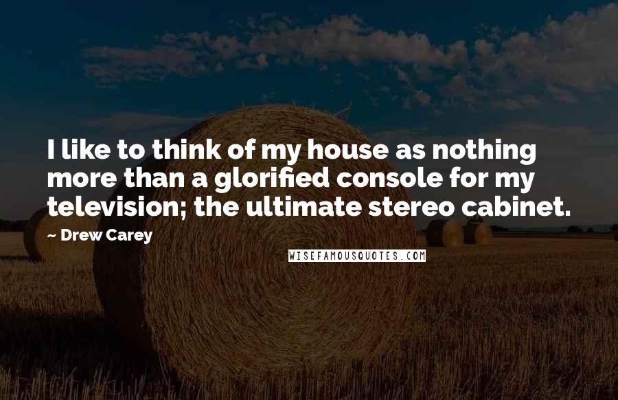 Drew Carey Quotes: I like to think of my house as nothing more than a glorified console for my television; the ultimate stereo cabinet.
