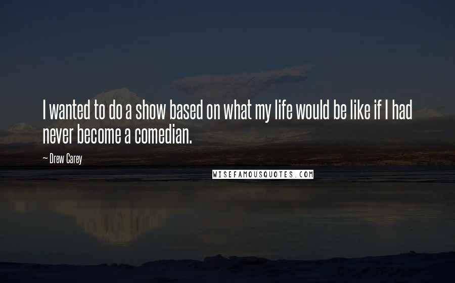 Drew Carey Quotes: I wanted to do a show based on what my life would be like if I had never become a comedian.