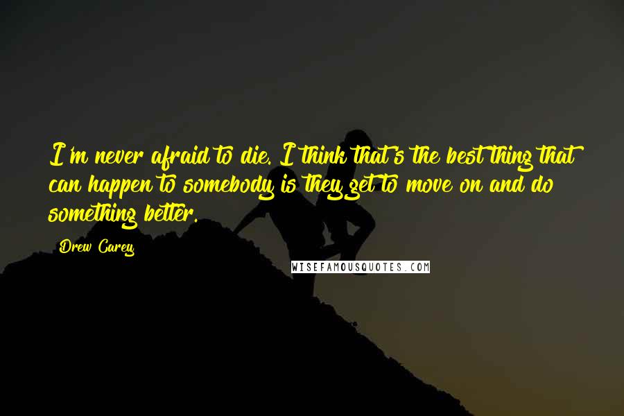 Drew Carey Quotes: I'm never afraid to die. I think that's the best thing that can happen to somebody is they get to move on and do something better.