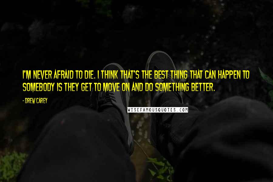 Drew Carey Quotes: I'm never afraid to die. I think that's the best thing that can happen to somebody is they get to move on and do something better.