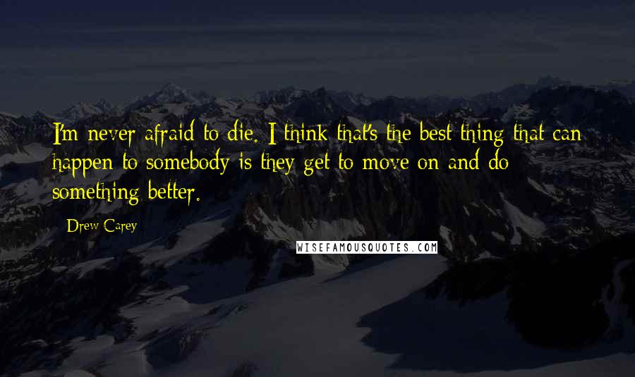 Drew Carey Quotes: I'm never afraid to die. I think that's the best thing that can happen to somebody is they get to move on and do something better.