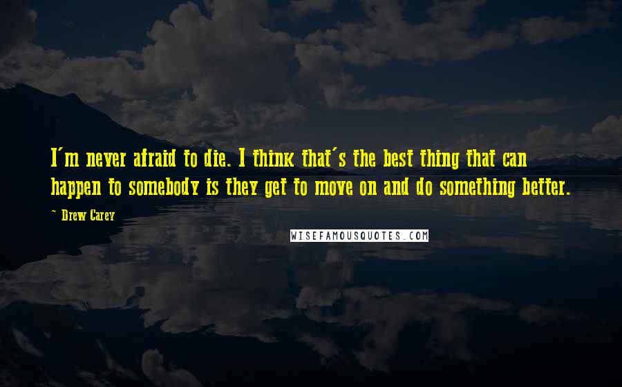 Drew Carey Quotes: I'm never afraid to die. I think that's the best thing that can happen to somebody is they get to move on and do something better.