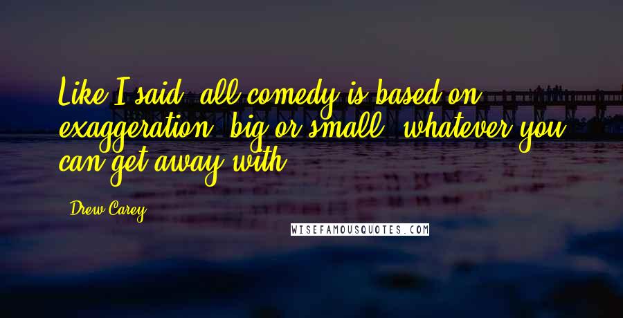 Drew Carey Quotes: Like I said, all comedy is based on exaggeration, big or small, whatever you can get away with.