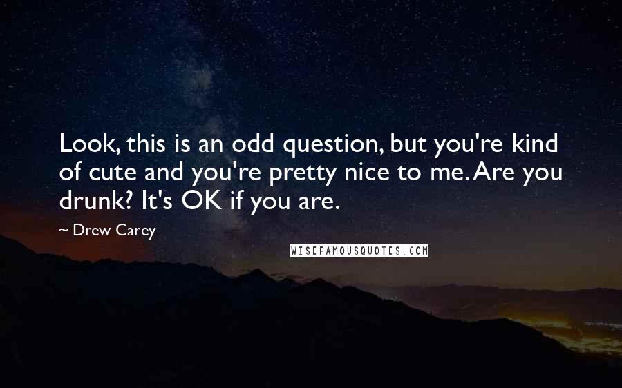 Drew Carey Quotes: Look, this is an odd question, but you're kind of cute and you're pretty nice to me. Are you drunk? It's OK if you are.