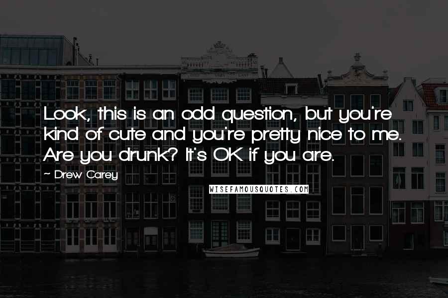 Drew Carey Quotes: Look, this is an odd question, but you're kind of cute and you're pretty nice to me. Are you drunk? It's OK if you are.