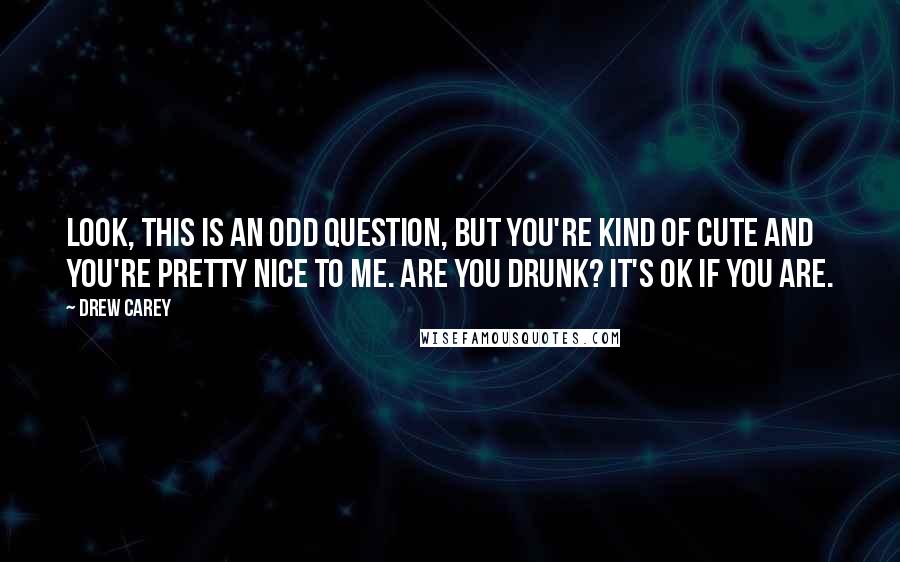 Drew Carey Quotes: Look, this is an odd question, but you're kind of cute and you're pretty nice to me. Are you drunk? It's OK if you are.