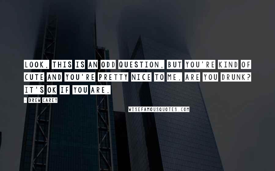 Drew Carey Quotes: Look, this is an odd question, but you're kind of cute and you're pretty nice to me. Are you drunk? It's OK if you are.