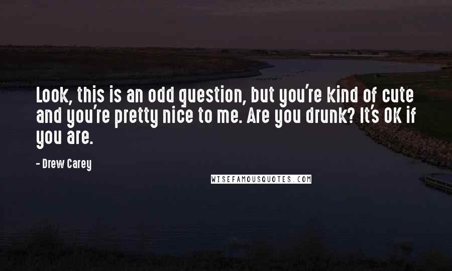 Drew Carey Quotes: Look, this is an odd question, but you're kind of cute and you're pretty nice to me. Are you drunk? It's OK if you are.