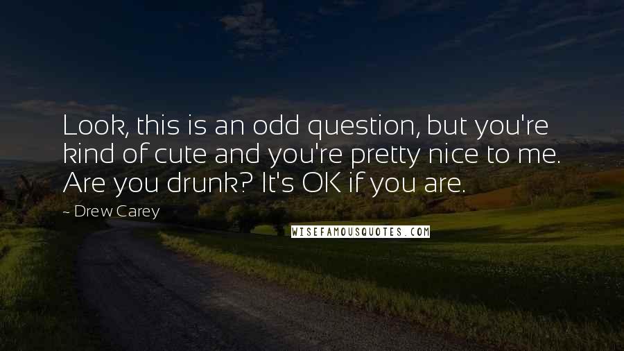 Drew Carey Quotes: Look, this is an odd question, but you're kind of cute and you're pretty nice to me. Are you drunk? It's OK if you are.