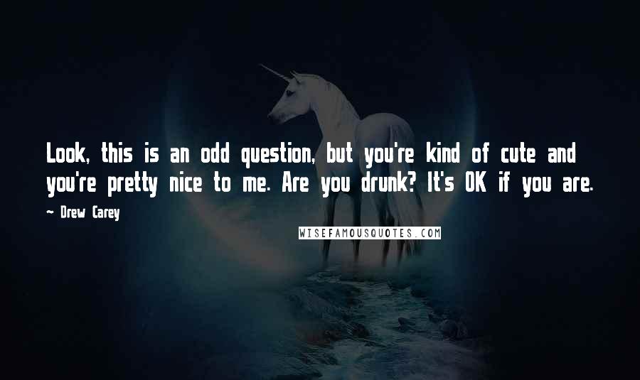 Drew Carey Quotes: Look, this is an odd question, but you're kind of cute and you're pretty nice to me. Are you drunk? It's OK if you are.