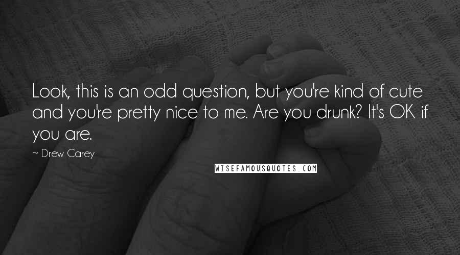 Drew Carey Quotes: Look, this is an odd question, but you're kind of cute and you're pretty nice to me. Are you drunk? It's OK if you are.