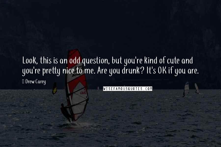 Drew Carey Quotes: Look, this is an odd question, but you're kind of cute and you're pretty nice to me. Are you drunk? It's OK if you are.