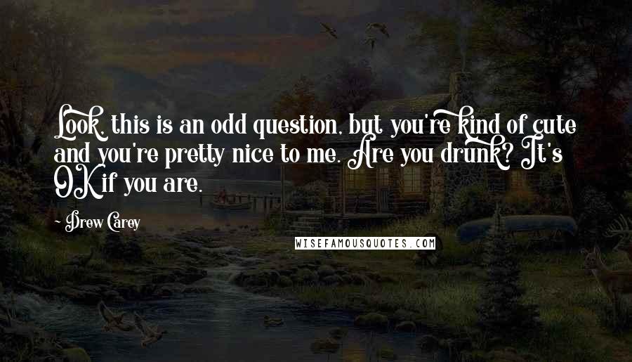 Drew Carey Quotes: Look, this is an odd question, but you're kind of cute and you're pretty nice to me. Are you drunk? It's OK if you are.