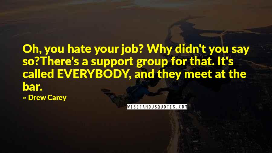 Drew Carey Quotes: Oh, you hate your job? Why didn't you say so?There's a support group for that. It's called EVERYBODY, and they meet at the bar.