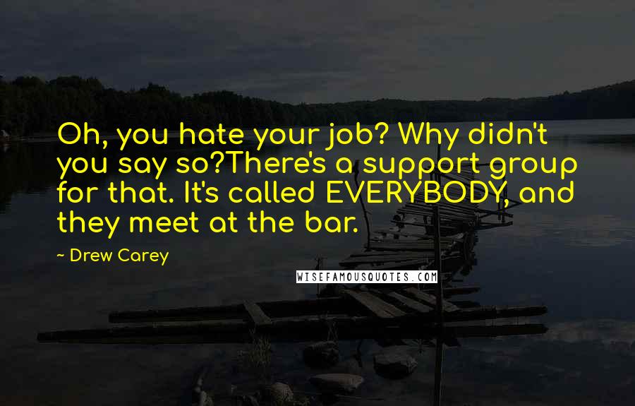 Drew Carey Quotes: Oh, you hate your job? Why didn't you say so?There's a support group for that. It's called EVERYBODY, and they meet at the bar.