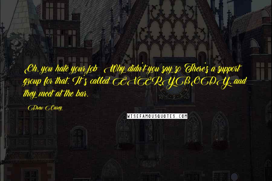 Drew Carey Quotes: Oh, you hate your job? Why didn't you say so?There's a support group for that. It's called EVERYBODY, and they meet at the bar.