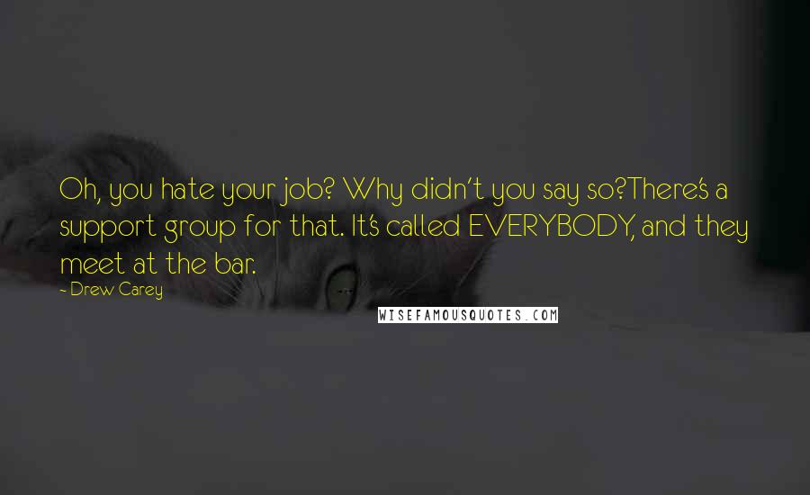 Drew Carey Quotes: Oh, you hate your job? Why didn't you say so?There's a support group for that. It's called EVERYBODY, and they meet at the bar.