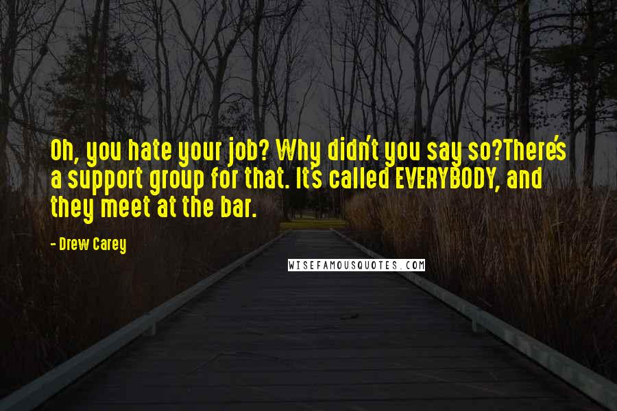 Drew Carey Quotes: Oh, you hate your job? Why didn't you say so?There's a support group for that. It's called EVERYBODY, and they meet at the bar.