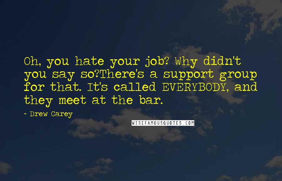 Drew Carey Quotes: Oh, you hate your job? Why didn't you say so?There's a support group for that. It's called EVERYBODY, and they meet at the bar.