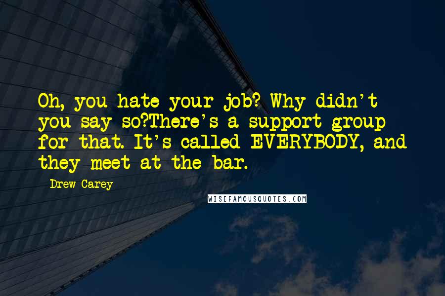 Drew Carey Quotes: Oh, you hate your job? Why didn't you say so?There's a support group for that. It's called EVERYBODY, and they meet at the bar.