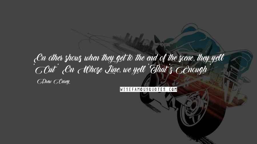 Drew Carey Quotes: On other shows when they get to the end of the scene, they yell 'Cut!' On Whose Line, we yell 'That's Enough!'