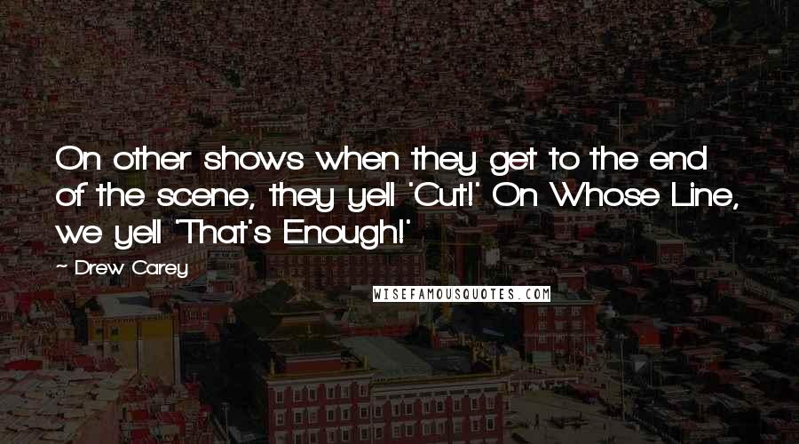 Drew Carey Quotes: On other shows when they get to the end of the scene, they yell 'Cut!' On Whose Line, we yell 'That's Enough!'