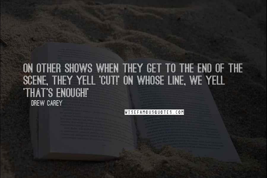 Drew Carey Quotes: On other shows when they get to the end of the scene, they yell 'Cut!' On Whose Line, we yell 'That's Enough!'