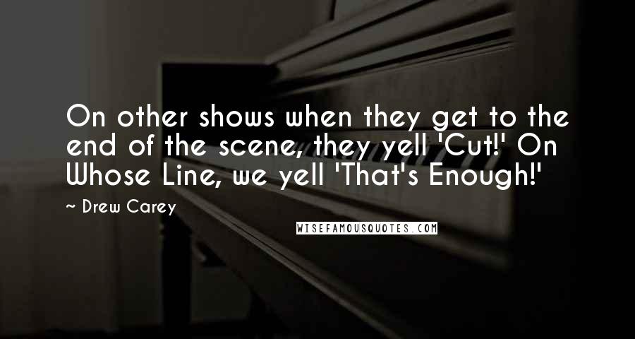 Drew Carey Quotes: On other shows when they get to the end of the scene, they yell 'Cut!' On Whose Line, we yell 'That's Enough!'