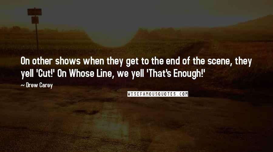 Drew Carey Quotes: On other shows when they get to the end of the scene, they yell 'Cut!' On Whose Line, we yell 'That's Enough!'