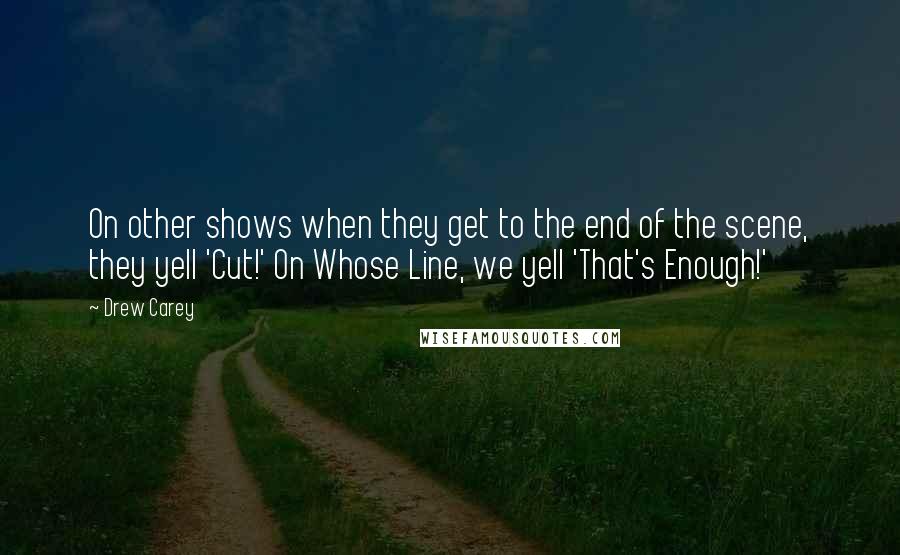 Drew Carey Quotes: On other shows when they get to the end of the scene, they yell 'Cut!' On Whose Line, we yell 'That's Enough!'