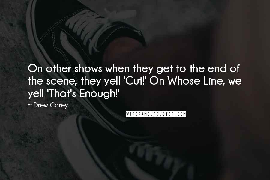 Drew Carey Quotes: On other shows when they get to the end of the scene, they yell 'Cut!' On Whose Line, we yell 'That's Enough!'
