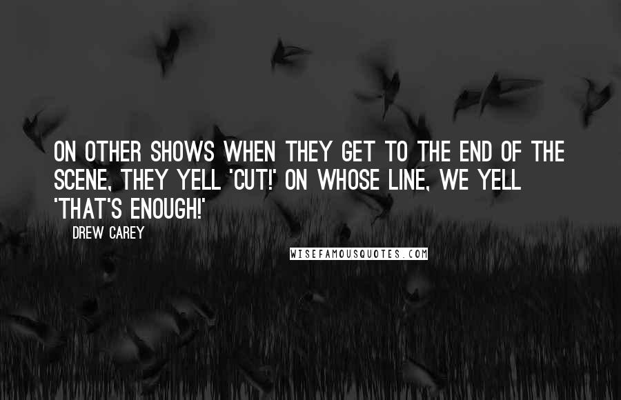Drew Carey Quotes: On other shows when they get to the end of the scene, they yell 'Cut!' On Whose Line, we yell 'That's Enough!'