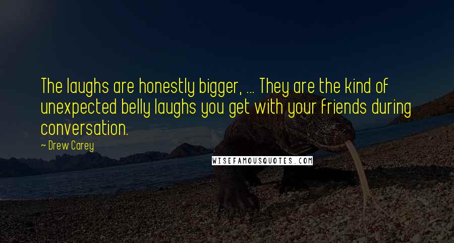 Drew Carey Quotes: The laughs are honestly bigger, ... They are the kind of unexpected belly laughs you get with your friends during conversation.