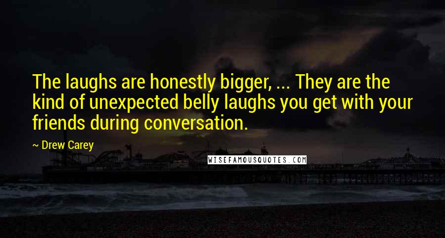 Drew Carey Quotes: The laughs are honestly bigger, ... They are the kind of unexpected belly laughs you get with your friends during conversation.