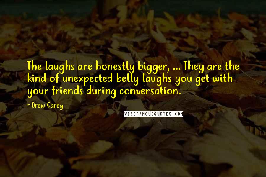 Drew Carey Quotes: The laughs are honestly bigger, ... They are the kind of unexpected belly laughs you get with your friends during conversation.