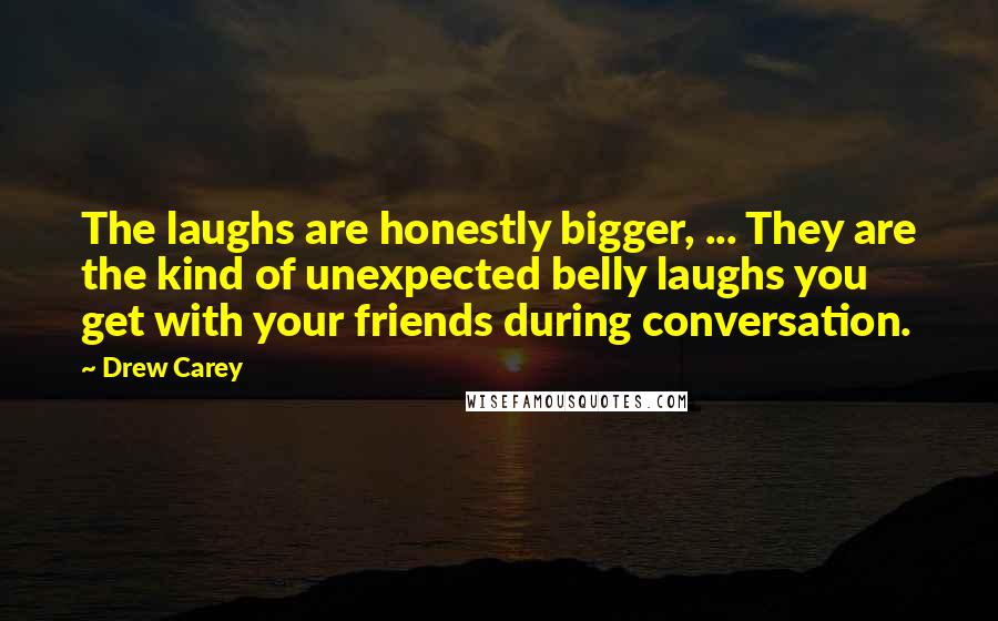 Drew Carey Quotes: The laughs are honestly bigger, ... They are the kind of unexpected belly laughs you get with your friends during conversation.